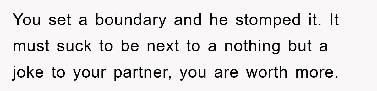 You set a boundary and he stomped it. It must suck to be next to a nothing but a joke to your partner, you are worth more.