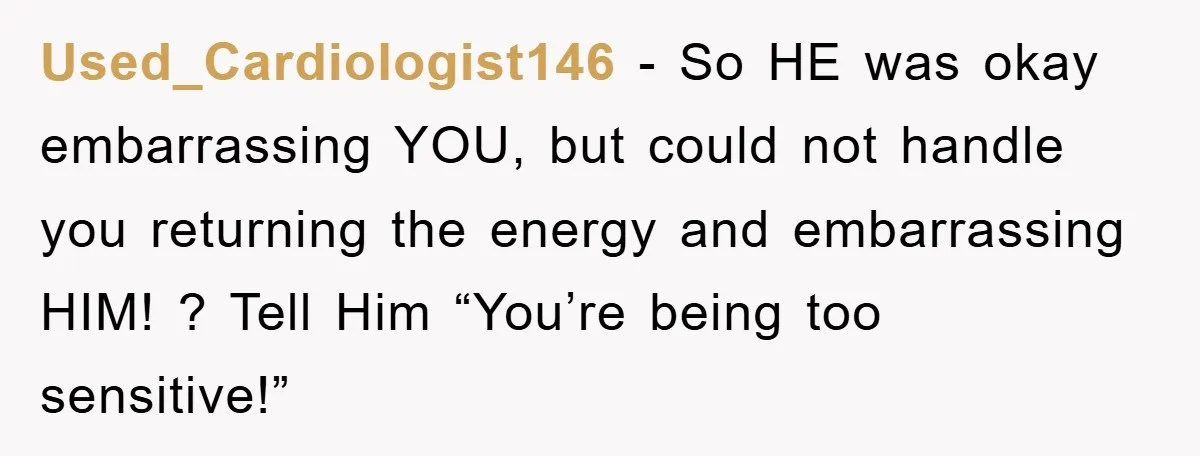 Used_Cardiologist146 − So HE was okay embarrassing YOU, but could not handle you returning the energy and embarrassing HIM! ? Tell Him “You’re being too sensitive!”