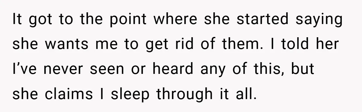 It got to the point where she started saying she wants me to get rid of them. I told her I’ve never seen or heard any of this, but she...
