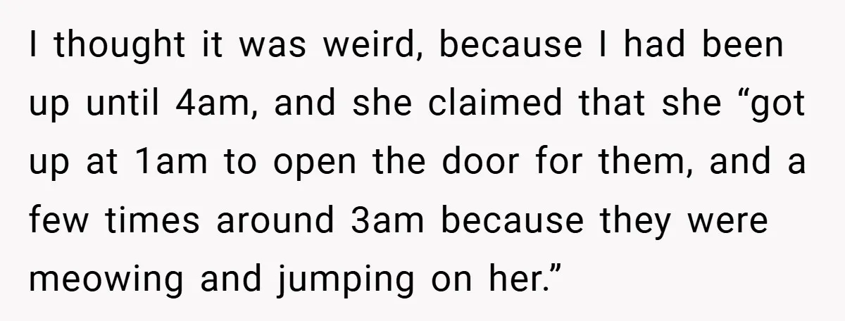 I thought it was weird, because I had been up until 4am, and she claimed that she “got up at 1am to open the door for them, and a few...