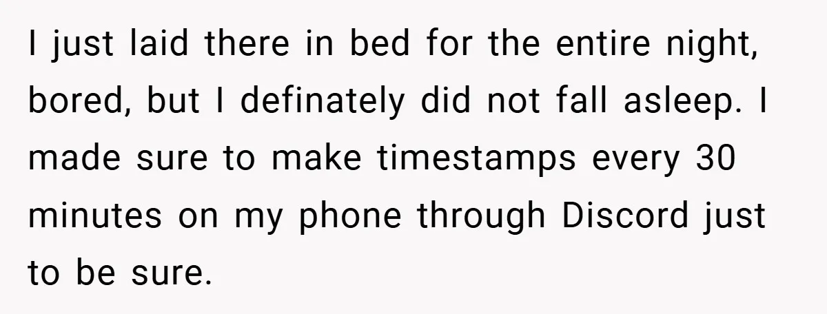 I just laid there in bed for the entire night, bored, but I definately did not fall asleep. I made sure to make timestamps every 30 minutes on my phone...