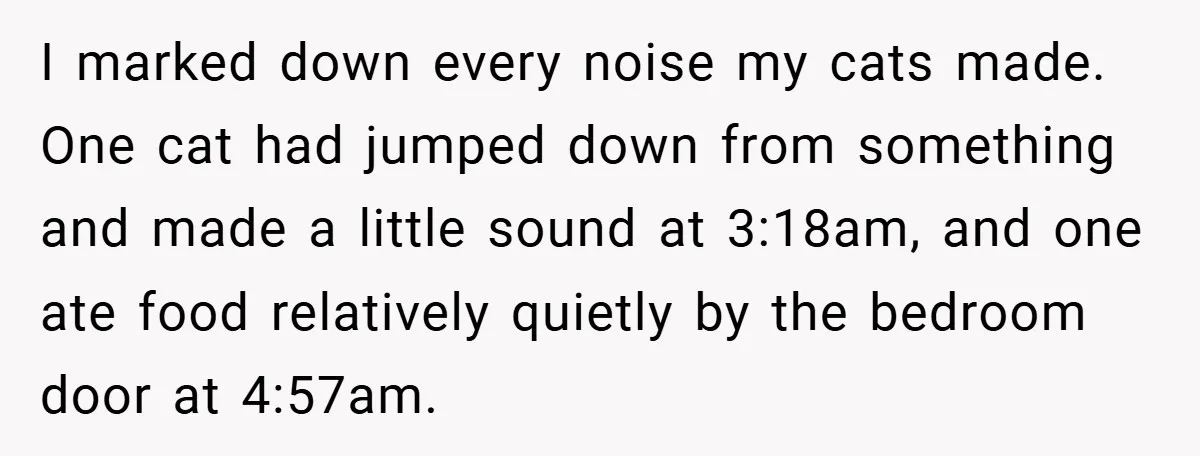 I marked down every noise my cats made. One cat had jumped down from something and made a little sound at 3:18am, and one ate food relatively quietly by the...