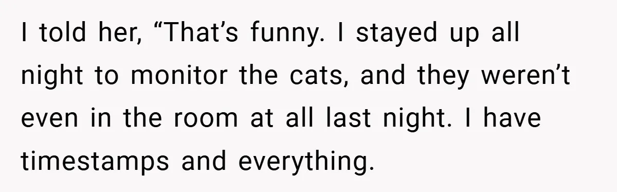 I told her, “That’s funny. I stayed up all night to monitor the cats, and they weren’t even in the room at all last night. I have timestamps and everything.