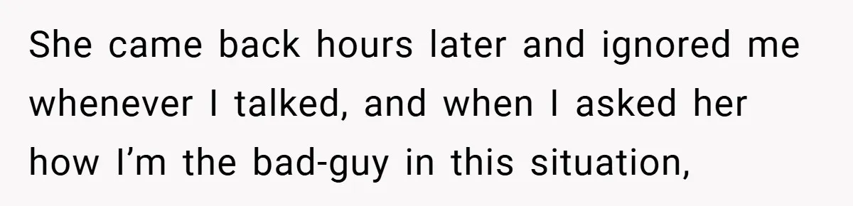 She came back hours later and ignored me whenever I talked, and when I asked her how I’m the bad-guy in this situation,