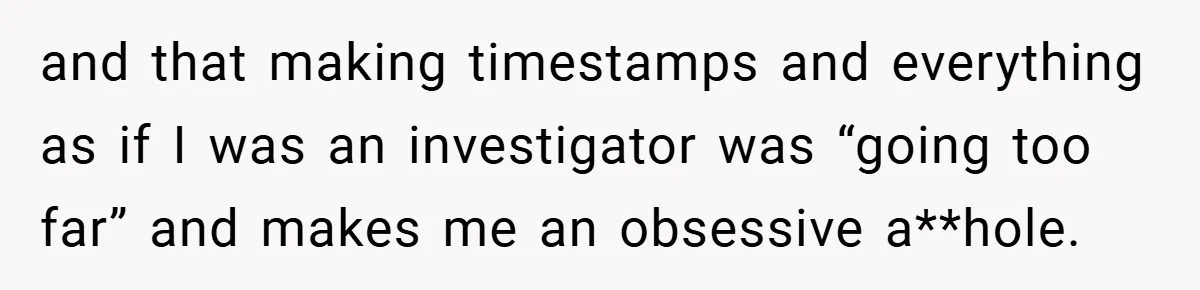 and that making timestamps and everything as if I was an investigator was “going too far” and makes me an obsessive a**hole.