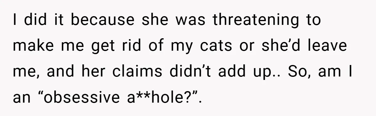 I did it because she was threatening to make me get rid of my cats or she’d leave me, and her claims didn’t add up.. So, am I an “obsessive...