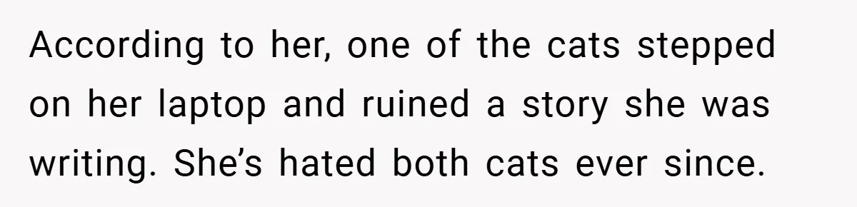 According to her, one of the cats stepped on her laptop and ruined a story she was writing. She’s hated both cats ever since.