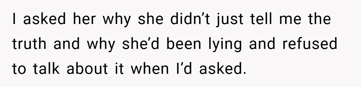 I asked her why she didn’t just tell me the truth and why she’d been lying and refused to talk about it when I’d asked.
