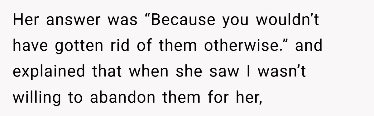 Her answer was “Because you wouldn’t have gotten rid of them otherwise.” and explained that when she saw I wasn’t willing to abandon them for her,