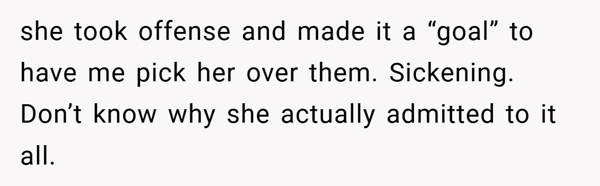 she took offense and made it a “goal” to have me pick her over them. Sickening. Don’t know why she actually admitted to it all.