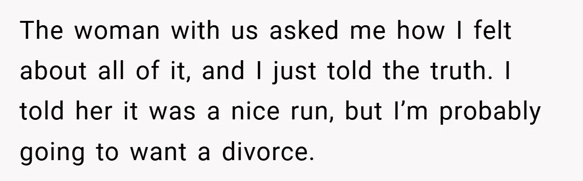 The woman with us asked me how I felt about all of it, and I just told the truth. I told her it was a nice run, but I’m probably...