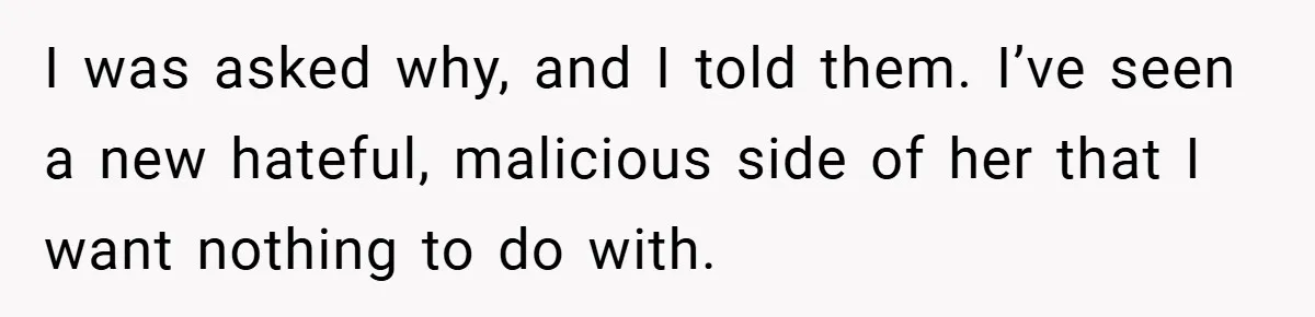 I was asked why, and I told them. I’ve seen a new hateful, malicious side of her that I want nothing to do with.
