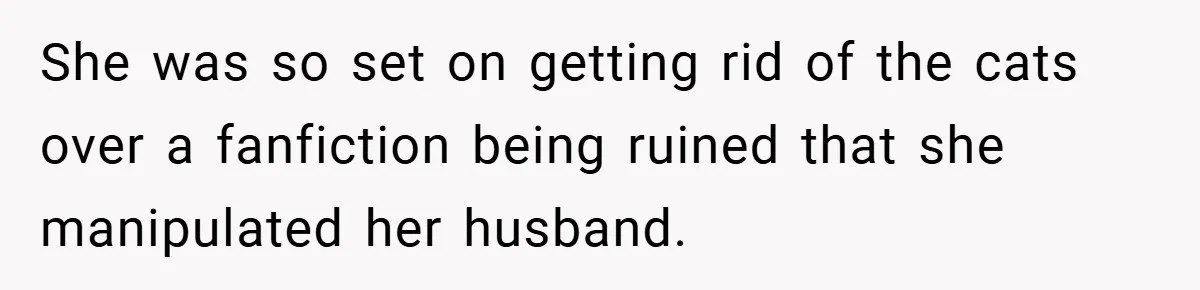 She was so set on getting rid of the cats over a fanfiction being ruined that she manipulated her husband.