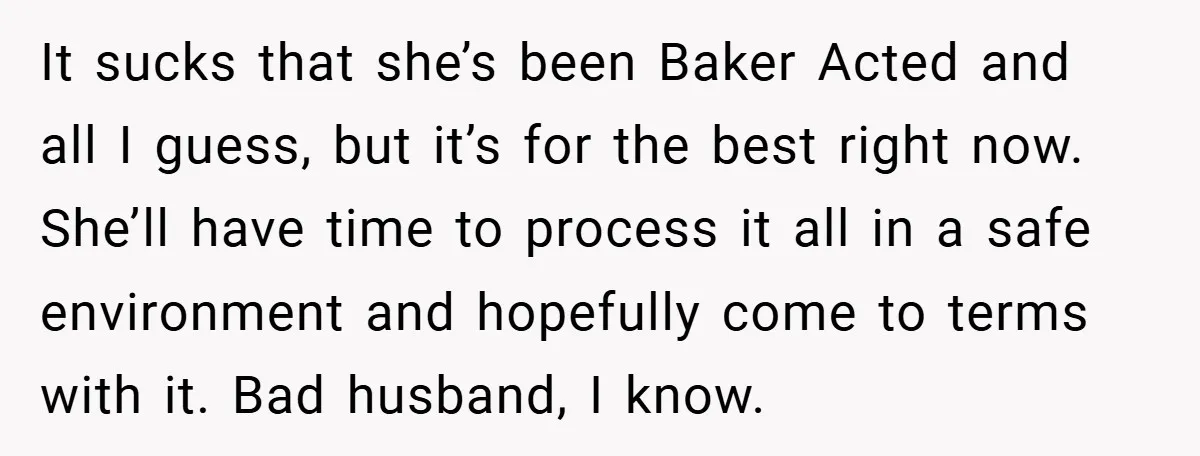 It sucks that she’s been Baker Acted and all I guess, but it’s for the best right now. She’ll have time to process it all in a safe environment and...