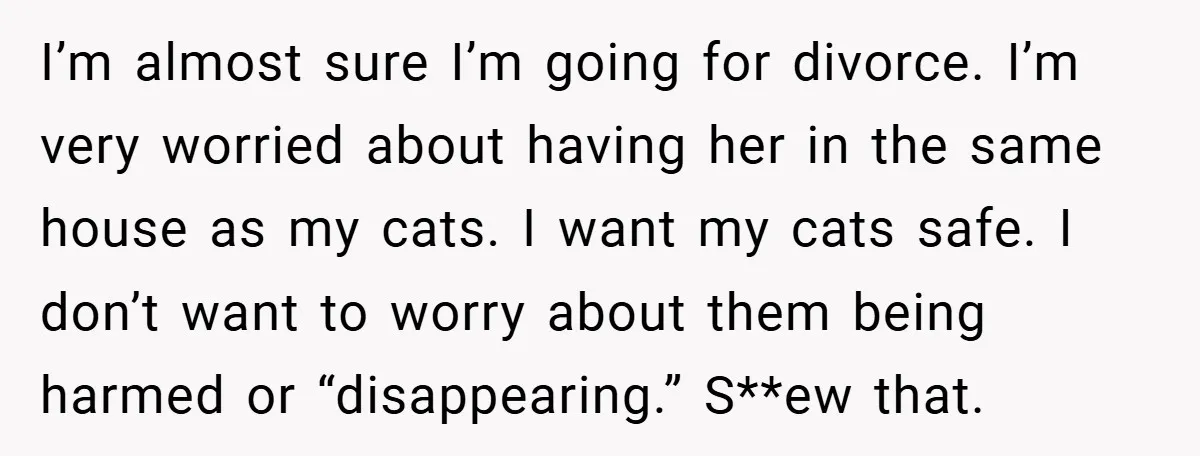 I’m almost sure I’m going for divorce. I’m very worried about having her in the same house as my cats. I want my cats safe. I don’t want to worry...