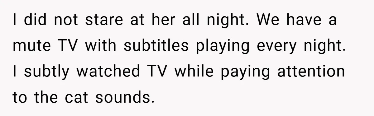 I did not stare at her all night. We have a mute TV with subtitles playing every night. I subtly watched TV while paying attention to the cat sounds.