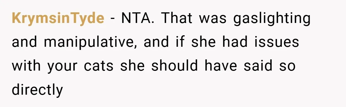 KrymsinTyde − NTA. That was gaslighting and manipulative, and if she had issues with your cats she should have said so directly