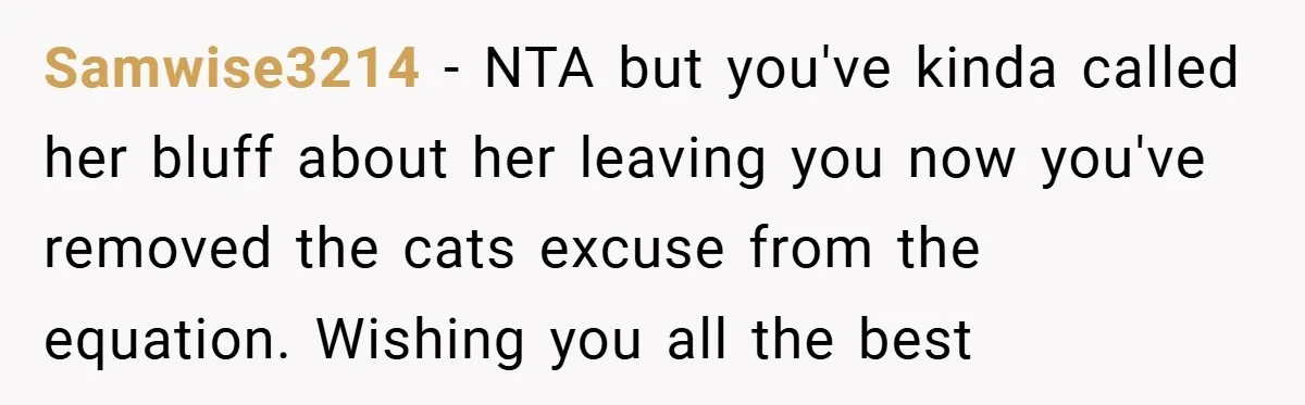 Samwise3214 − NTA but you've kinda called her bluff about her leaving you now you've removed the cats excuse from the equation. Wishing you all the best
