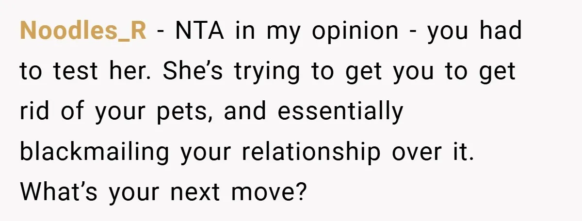 Noodles_R − NTA in my opinion - you had to test her. She’s trying to get you to get rid of your pets, and essentially blackmailing your relationship over it....