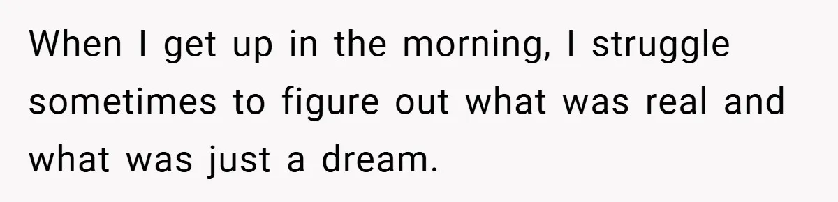 When I get up in the morning, I struggle sometimes to figure out what was real and what was just a dream.