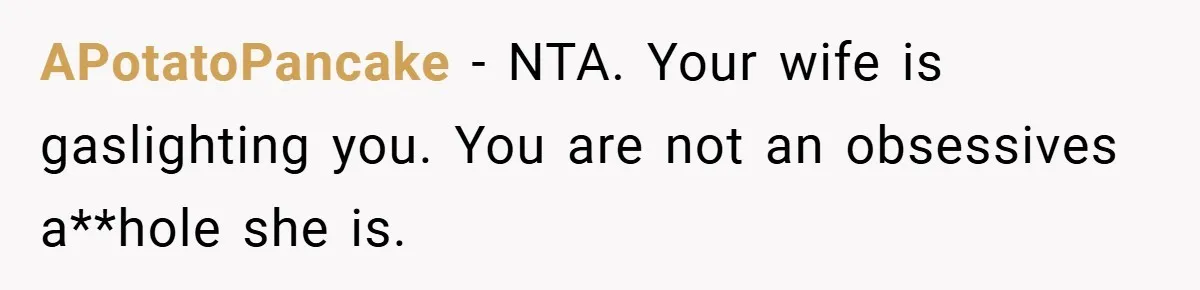 APotatoPancake − NTA. Your wife is gaslighting you. You are not an obsessives a**hole she is.