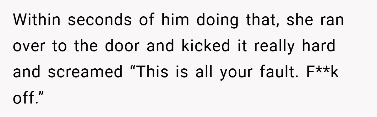 Within seconds of him doing that, she ran over to the door and kicked it really hard and screamed “This is all your fault. F**k off.”