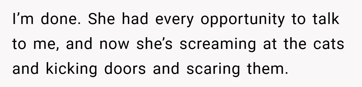 I’m done. She had every opportunity to talk to me, and now she’s screaming at the cats and kicking doors and scaring them.