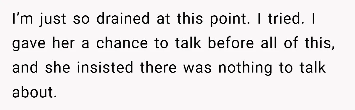 I’m just so drained at this point. I tried. I gave her a chance to talk before all of this, and she insisted there was nothing to talk about.