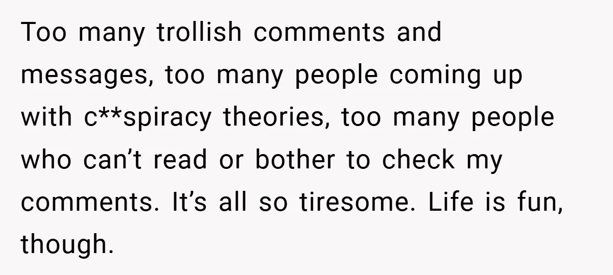 Too many trollish comments and messages, too many people coming up with c**spiracy theories, too many people who can’t read or bother to check my comments. It’s all so tiresome....
