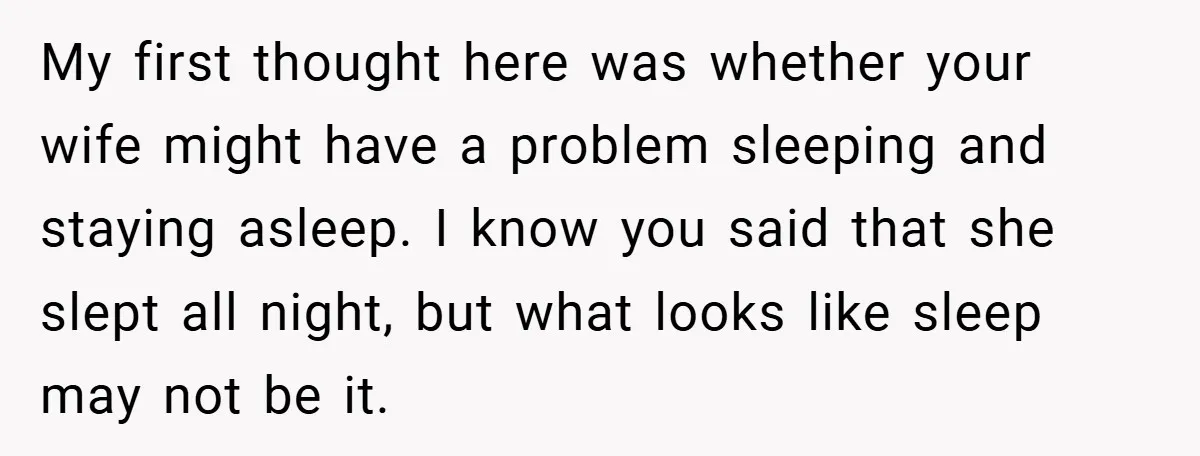 My first thought here was whether your wife might have a problem sleeping and staying asleep. I know you said that she slept all night, but what looks like sleep...