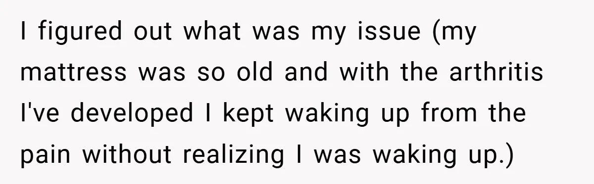I figured out what was my issue (my mattress was so old and with the arthritis I've developed I kept waking up from the pain without realizing I was waking...