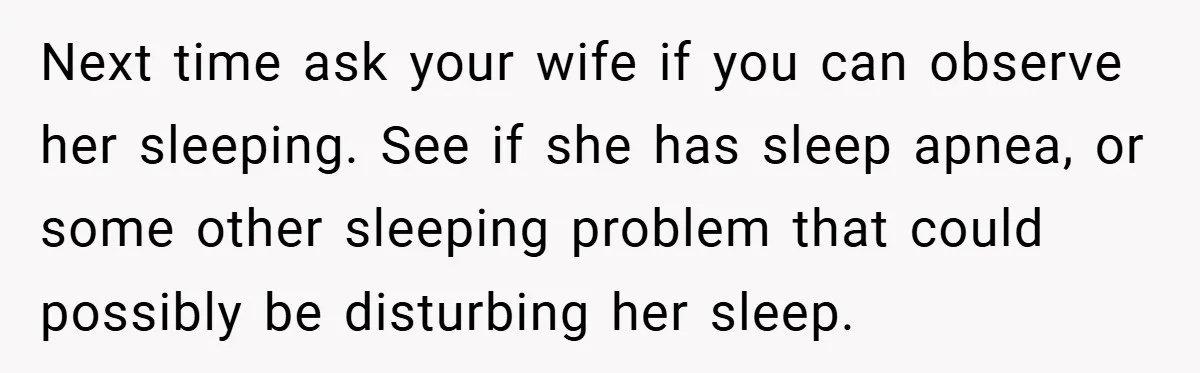Next time ask your wife if you can observe her sleeping. See if she has sleep apnea, or some other sleeping problem that could possibly be disturbing her sleep.