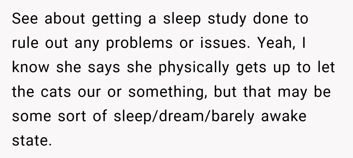 See about getting a sleep study done to rule out any problems or issues. Yeah, I know she says she physically gets up to let the cats our or something,...