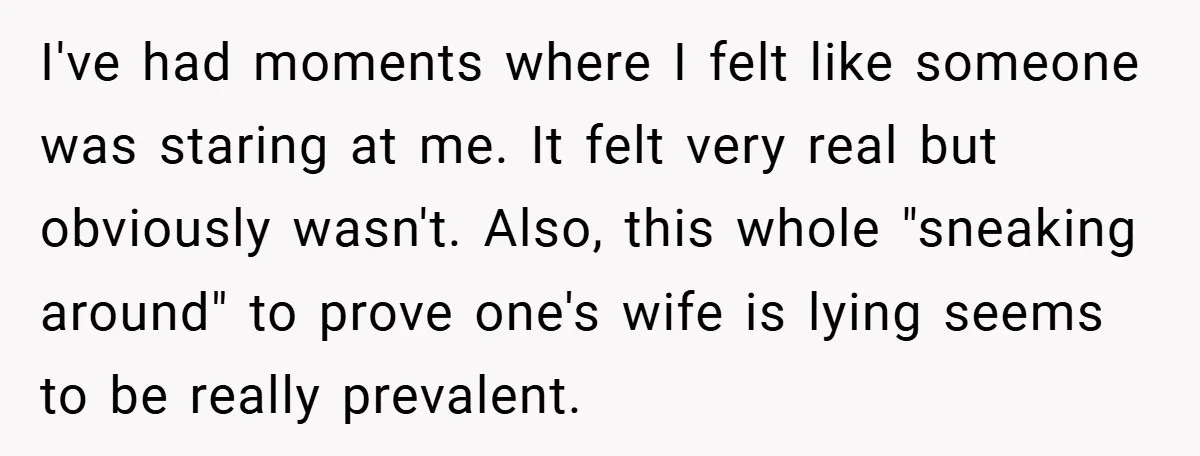 I've had moments where I felt like someone was staring at me. It felt very real but obviously wasn't. Also, this whole "sneaking around" to prove one's wife is lying...
