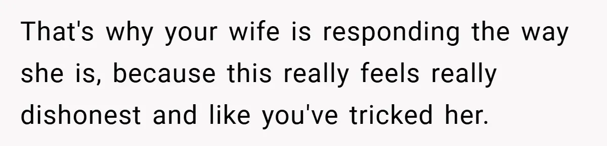 That's why your wife is responding the way she is, because this really feels really dishonest and like you've tricked her.