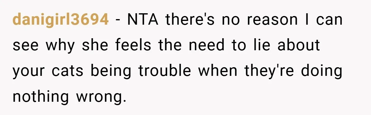 danigirl3694 − NTA there's no reason I can see why she feels the need to lie about your cats being trouble when they're doing nothing wrong.