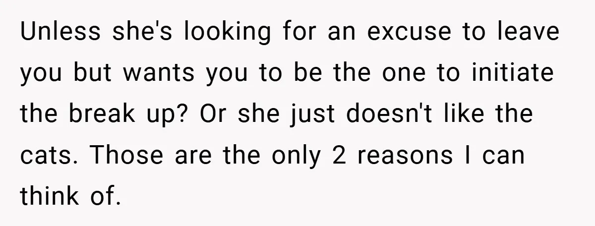 Unless she's looking for an excuse to leave you but wants you to be the one to initiate the break up? Or she just doesn't like the cats. Those are...