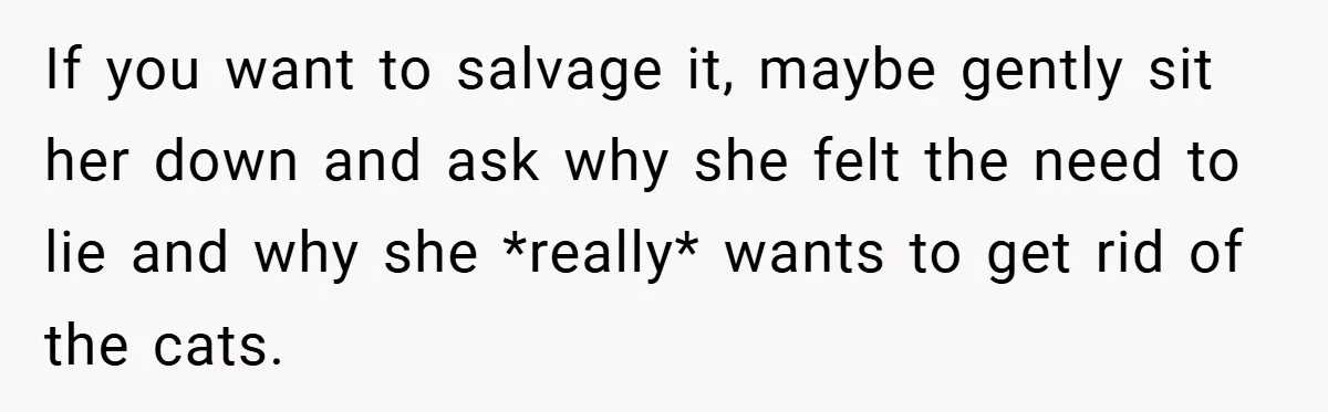 If you want to salvage it, maybe gently sit her down and ask why she felt the need to lie and why she *really* wants to get rid of the...