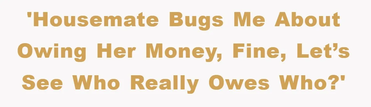 'Housemate bugs me about owing her money, fine, let’s see who really owes who?'