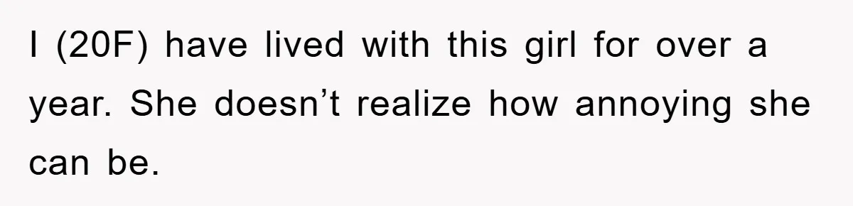 I (20F) have lived with this girl for over a year. She doesn’t realize how annoying she can be.