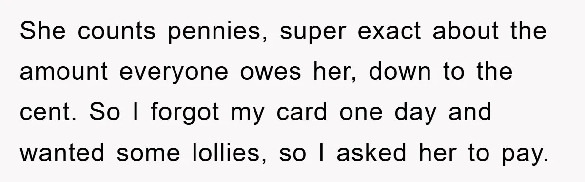 She counts pennies, super exact about the amount everyone owes her, down to the cent. So I forgot my card one day and wanted some lollies, so I asked her...