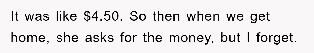 It was like $4.50. So then when we get home, she asks for the money, but I forget.