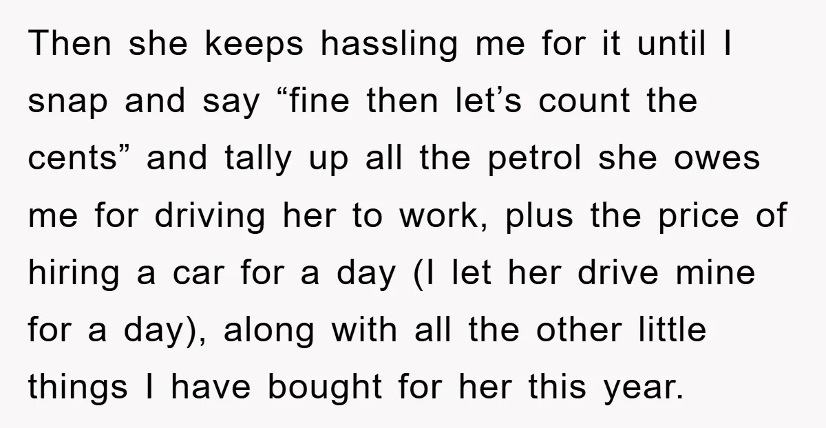 Then she keeps hassling me for it until I snap and say “fine then let’s count the cents” and tally up all the petrol she owes me for driving her...