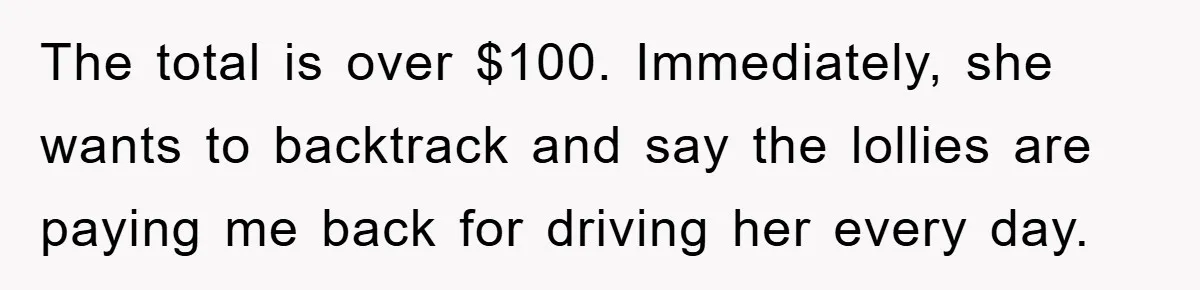 The total is over $100. Immediately, she wants to backtrack and say the lollies are paying me back for driving her every day.
