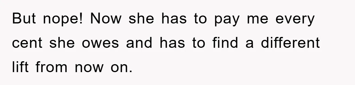 But nope! Now she has to pay me every cent she owes and has to find a different lift from now on.