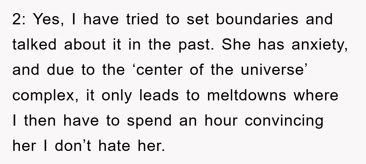 2: Yes, I have tried to set boundaries and talked about it in the past. She has anxiety, and due to the ‘center of the universe’ complex, it only leads...