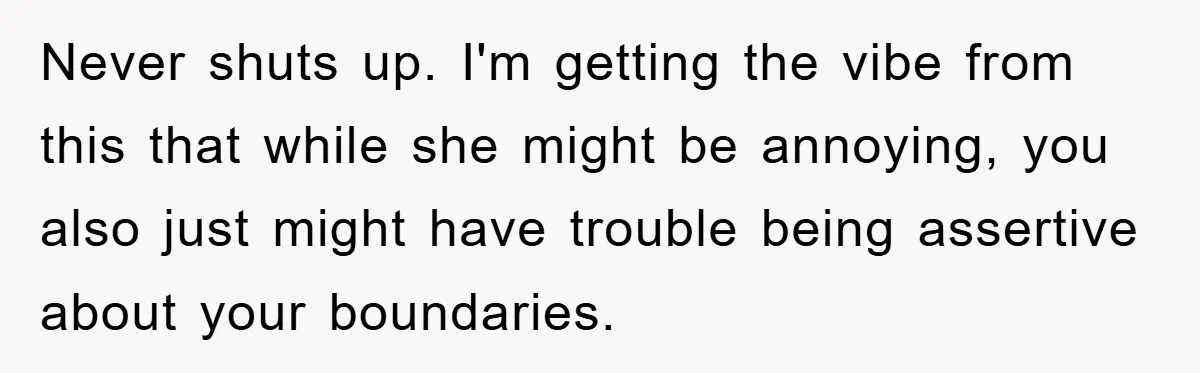 Never shuts up. I'm getting the vibe from this that while she might be annoying, you also just might have trouble being assertive about your boundaries.