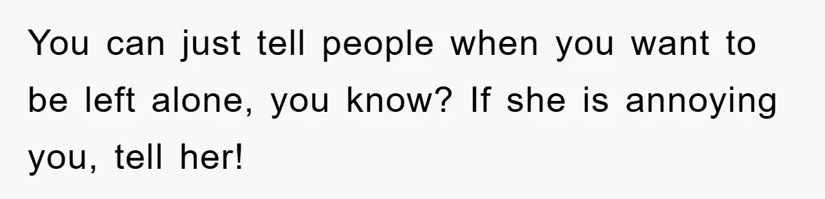 You can just tell people when you want to be left alone, you know? If she is annoying you, tell her!
