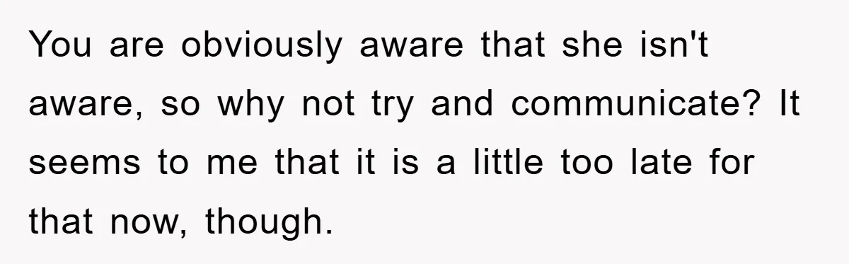 You are obviously aware that she isn't aware, so why not try and communicate? It seems to me that it is a little too late for that now, though.
