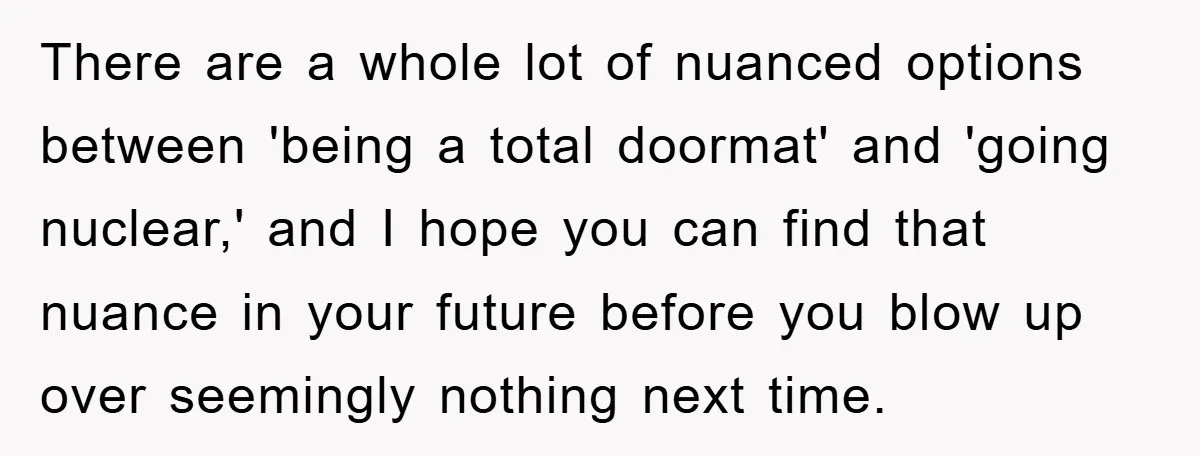 There are a whole lot of nuanced options between 'being a total doormat' and 'going nuclear,' and I hope you can find that nuance in your future before you blow...
